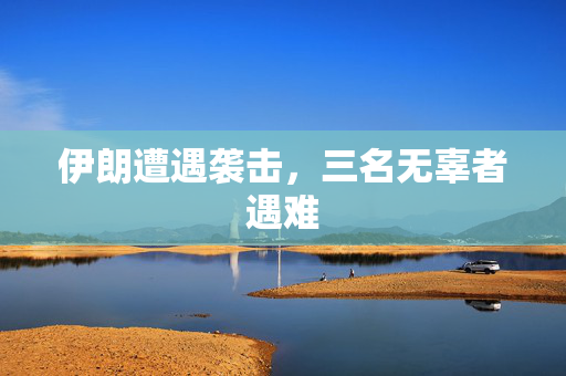 伊朗遭遇袭击，三名无辜者遇难
