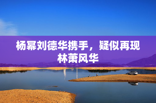 杨幂刘德华携手，疑似再现林萧风华