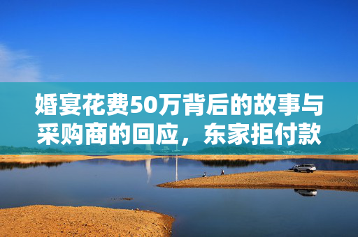 婚宴花费50万背后的故事与采购商的回应，东家拒付款的深度思考