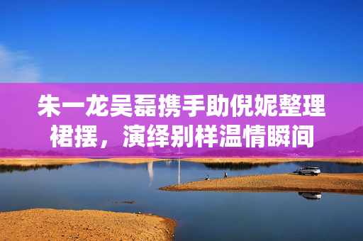 朱一龙吴磊携手助倪妮整理裙摆，演绎别样温情瞬间