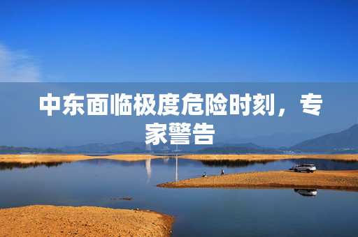 中东面临极度危险时刻，专家警告