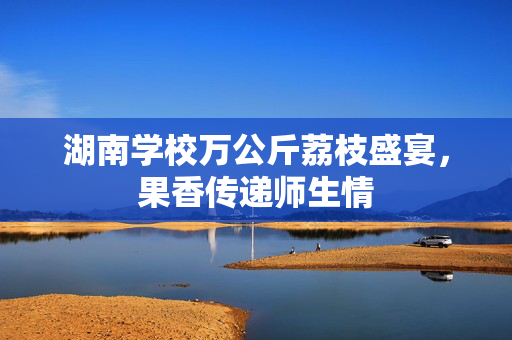 湖南学校万公斤荔枝盛宴，果香传递师生情