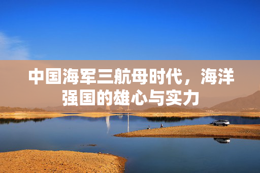 中国海军三航母时代，海洋强国的雄心与实力