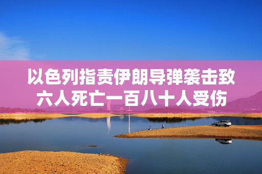 以色列指责伊朗导弹袭击致六人死亡一百八十人受伤