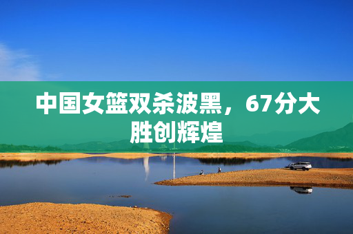中国女篮双杀波黑，67分大胜创辉煌