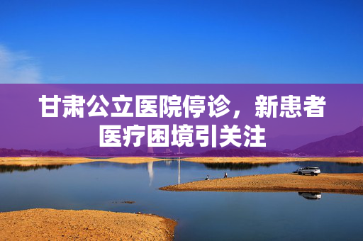 甘肃公立医院停诊，新患者医疗困境引关注