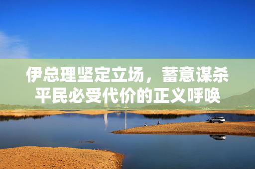 伊总理坚定立场，蓄意谋杀平民必受代价的正义呼唤