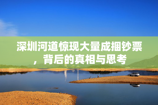 深圳河道惊现大量成捆钞票，背后的真相与思考
