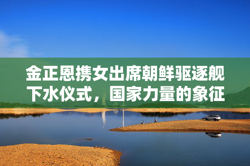 金正恩携女出席朝鲜驱逐舰下水仪式，国家力量的象征与家庭情感的交融
