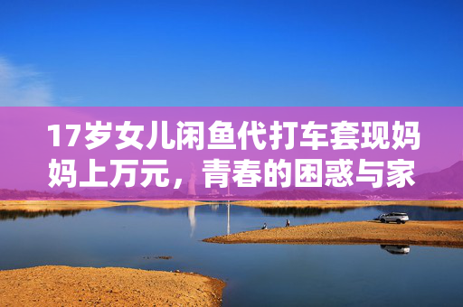 17岁女儿闲鱼代打车套现妈妈上万元，青春的困惑与家庭教育的挑战