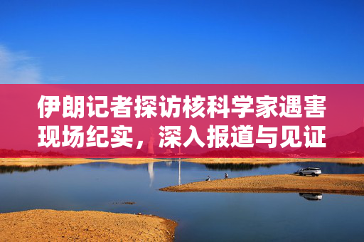 伊朗记者探访核科学家遇害现场纪实，深入报道与见证真相