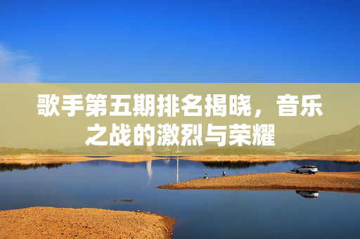 歌手第五期排名揭晓，音乐之战的激烈与荣耀
