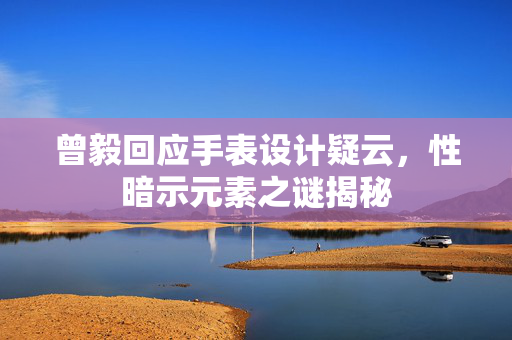 曾毅回应手表设计疑云，性暗示元素之谜揭秘