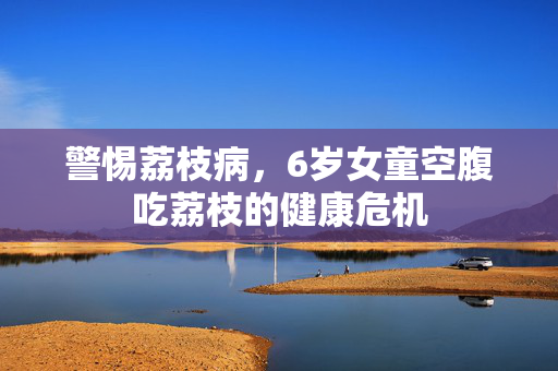 警惕荔枝病，6岁女童空腹吃荔枝的健康危机