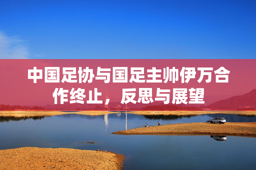 中国足协与国足主帅伊万合作终止，反思与展望