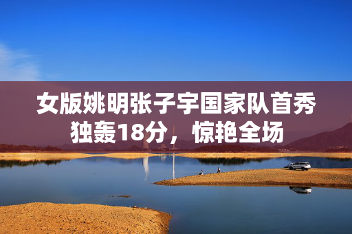 女版姚明张子宇国家队首秀独轰18分，惊艳全场