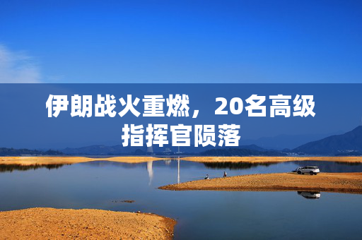 伊朗战火重燃，20名高级指挥官陨落
