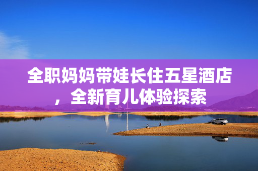 全职妈妈带娃长住五星酒店，全新育儿体验探索