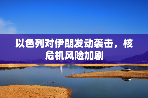 以色列对伊朗发动袭击，核危机风险加剧