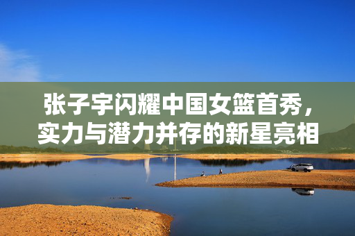 张子宇闪耀中国女篮首秀，实力与潜力并存的新星亮相