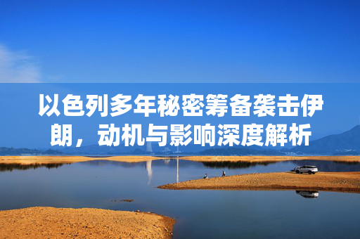以色列多年秘密筹备袭击伊朗，动机与影响深度解析