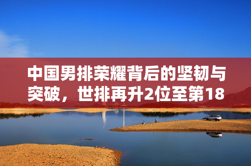中国男排荣耀背后的坚韧与突破，世排再升2位至第18