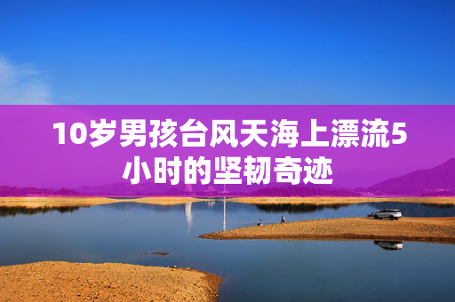 10岁男孩台风天海上漂流5小时的坚韧奇迹