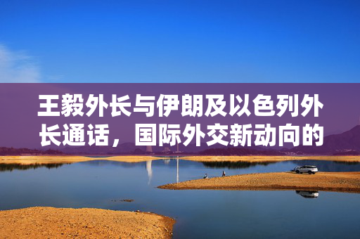 王毅外长与伊朗及以色列外长通话，国际外交新动向的探讨