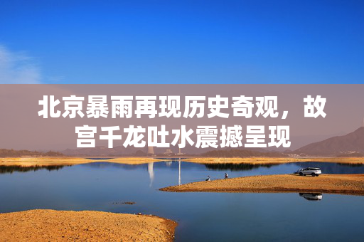 北京暴雨再现历史奇观，故宫千龙吐水震撼呈现