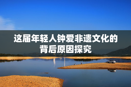 这届年轻人钟爱非遗文化的背后原因探究