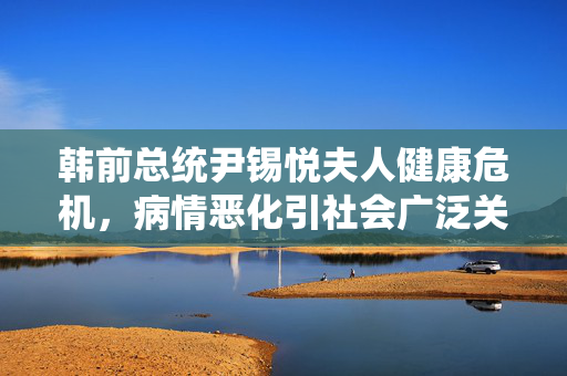韩前总统尹锡悦夫人健康危机，病情恶化引社会广泛关注