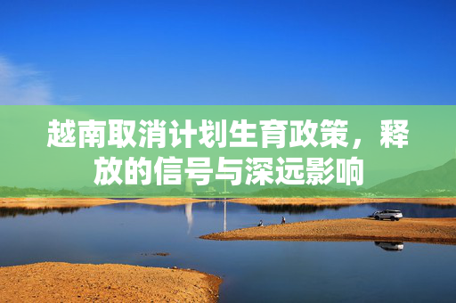 越南取消计划生育政策，释放的信号与深远影响