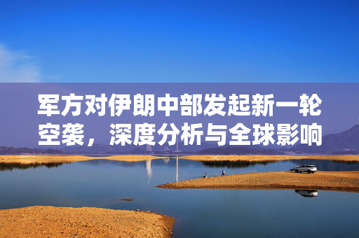 军方对伊朗中部发起新一轮空袭，深度分析与全球影响