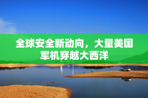 全球安全新动向，大量美国军机穿越大西洋