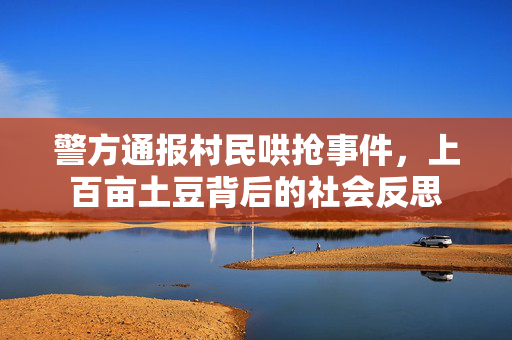 警方通报村民哄抢事件，上百亩土豆背后的社会反思