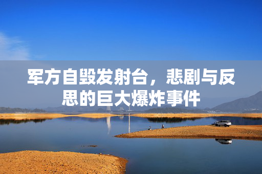 军方自毁发射台，悲剧与反思的巨大爆炸事件