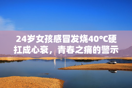 24岁女孩感冒发烧40℃硬扛成心衰，青春之痛的警示