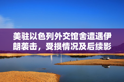 美驻以色列外交馆舍遭遇伊朗袭击，受损情况及后续影响分析
