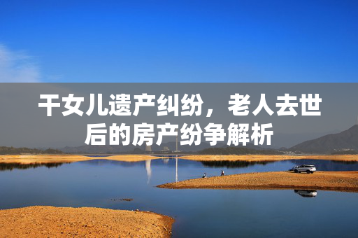 干女儿遗产纠纷，老人去世后的房产纷争解析