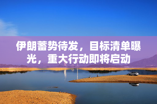 伊朗蓄势待发，目标清单曝光，重大行动即将启动