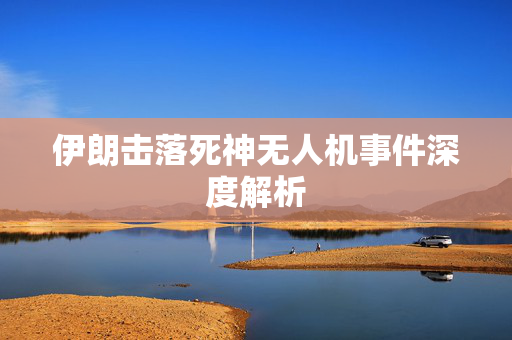 伊朗击落死神无人机事件深度解析