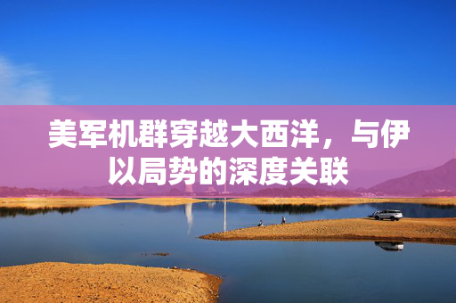 美军机群穿越大西洋，与伊以局势的深度关联
