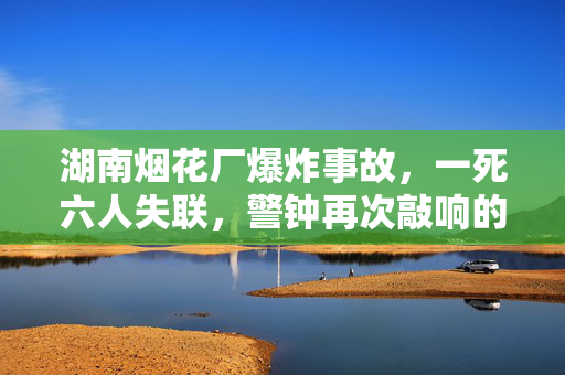 湖南烟花厂爆炸事故，一死六人失联，警钟再次敲响的悲剧