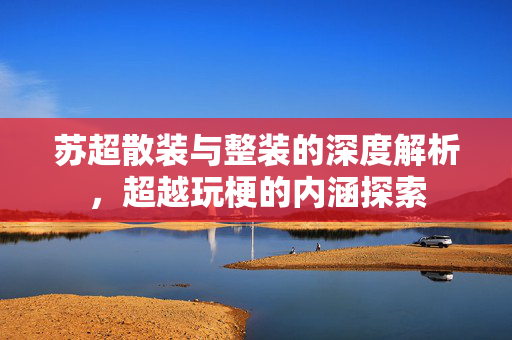苏超散装与整装的深度解析，超越玩梗的内涵探索