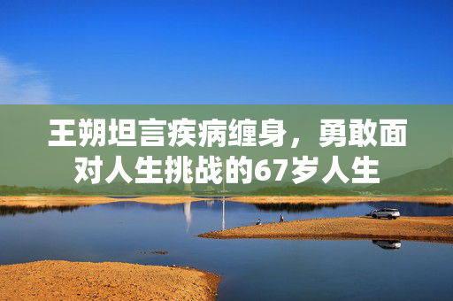 王朔坦言疾病缠身，勇敢面对人生挑战的67岁人生