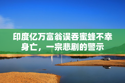 印度亿万富翁误吞蜜蜂不幸身亡，一宗悲剧的警示