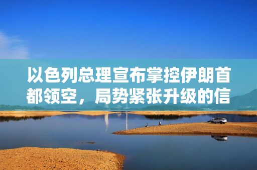 以色列总理宣布掌控伊朗首都领空，局势紧张升级的信号