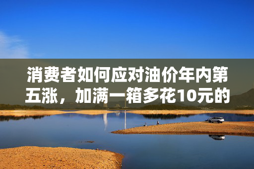 消费者如何应对油价年内第五涨，加满一箱多花10元的策略