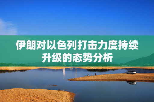 伊朗对以色列打击力度持续升级的态势分析