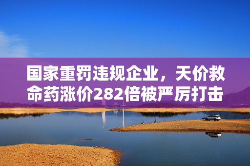 国家重罚违规企业，天价救命药涨价282倍被严厉打击